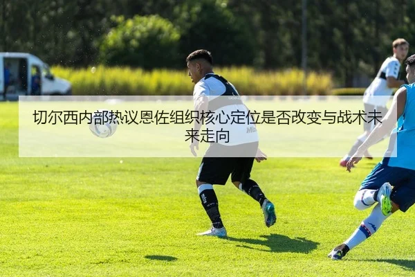 切尔西内部热议恩佐组织核心定位是否改变与战术未来走向