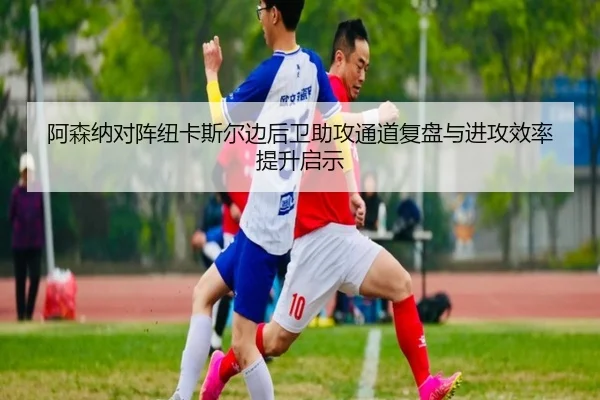 阿森纳对阵纽卡斯尔边后卫助攻通道复盘与进攻效率提升启示