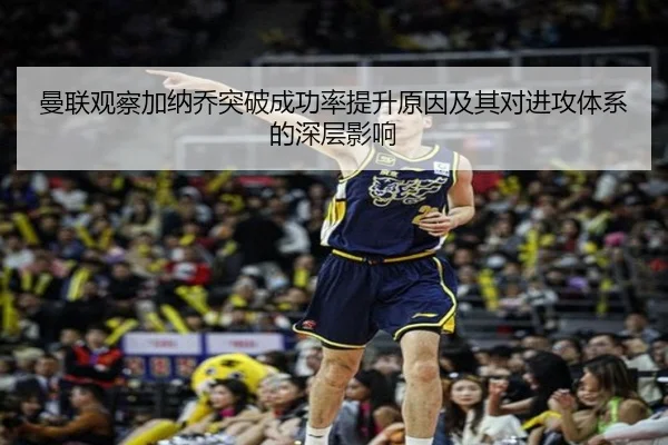 曼联观察加纳乔突破成功率提升原因及其对进攻体系的深层影响