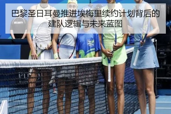 巴黎圣日耳曼推进埃梅里续约计划背后的建队逻辑与未来蓝图