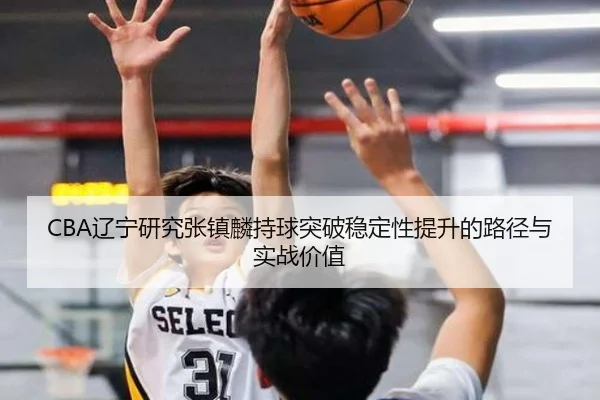 CBA辽宁研究张镇麟持球突破稳定性提升的路径与实战价值