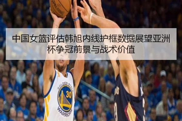 中国女篮评估韩旭内线护框数据展望亚洲杯争冠前景与战术价值