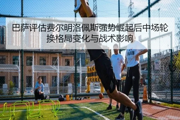 巴萨评估费尔明洛佩斯强势崛起后中场轮换格局变化与战术影响
