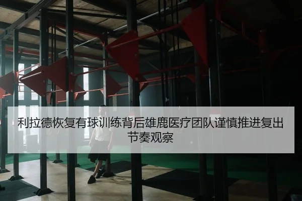 利拉德恢复有球训练背后雄鹿医疗团队谨慎推进复出节奏观察